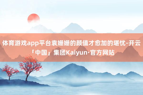 体育游戏app平台袁姗姗的颜值才愈加的堪忧-开云「中国」集团Kaiyun·官方网站
