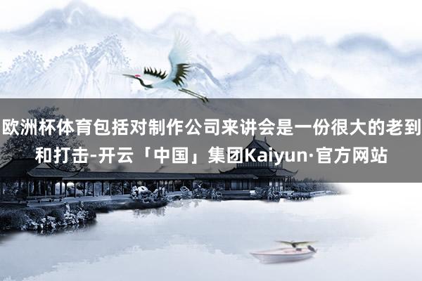 欧洲杯体育包括对制作公司来讲会是一份很大的老到和打击-开云「中国」集团Kaiyun·官方网站