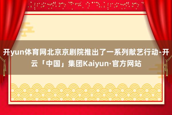 开yun体育网北京京剧院推出了一系列献艺行动-开云「中国」集团Kaiyun·官方网站