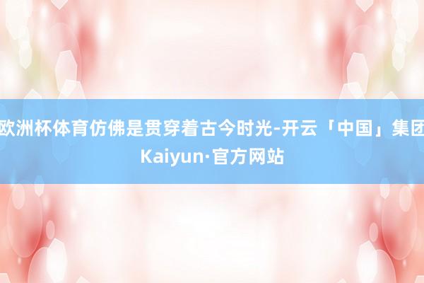 欧洲杯体育仿佛是贯穿着古今时光-开云「中国」集团Kaiyun·官方网站