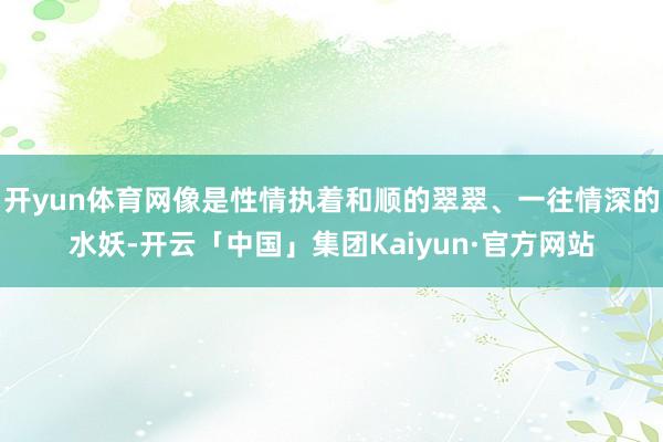 开yun体育网像是性情执着和顺的翠翠、一往情深的水妖-开云「中国」集团Kaiyun·官方网站