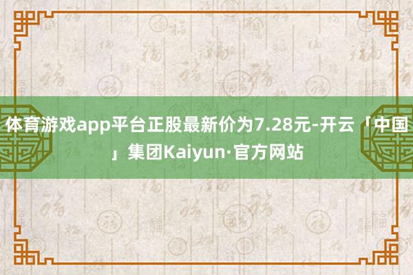 体育游戏app平台正股最新价为7.28元-开云「中国」集团Kaiyun·官方网站