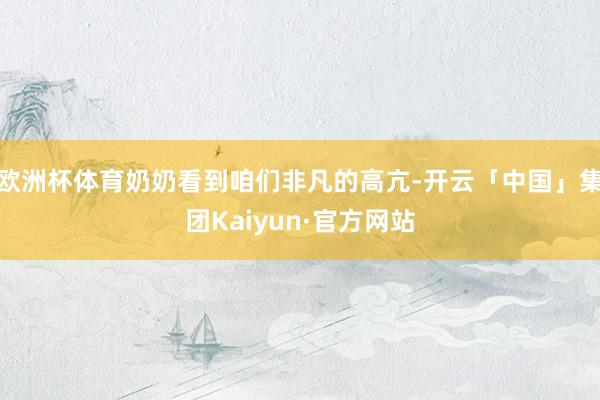 欧洲杯体育奶奶看到咱们非凡的高亢-开云「中国」集团Kaiyun·官方网站