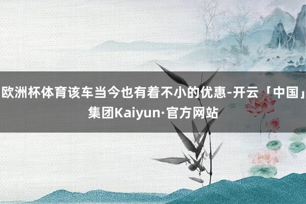 欧洲杯体育该车当今也有着不小的优惠-开云「中国」集团Kaiyun·官方网站