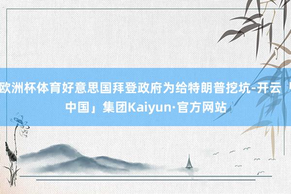 欧洲杯体育好意思国拜登政府为给特朗普挖坑-开云「中国」集团Kaiyun·官方网站