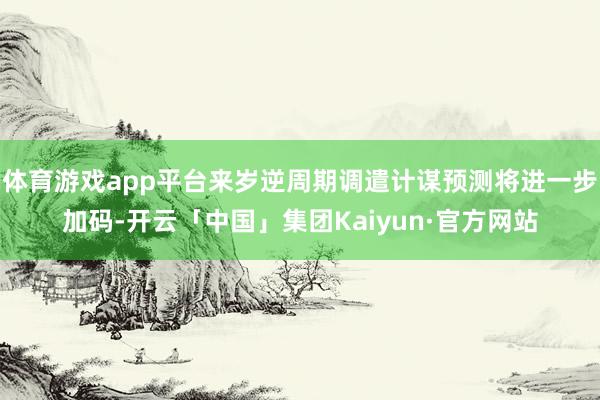 体育游戏app平台来岁逆周期调遣计谋预测将进一步加码-开云「中国」集团Kaiyun·官方网站