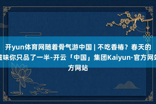 开yun体育网随着骨气游中国 | 不吃香椿？春天的滋味你只品了一半-开云「中国」集团Kaiyun·官方网站