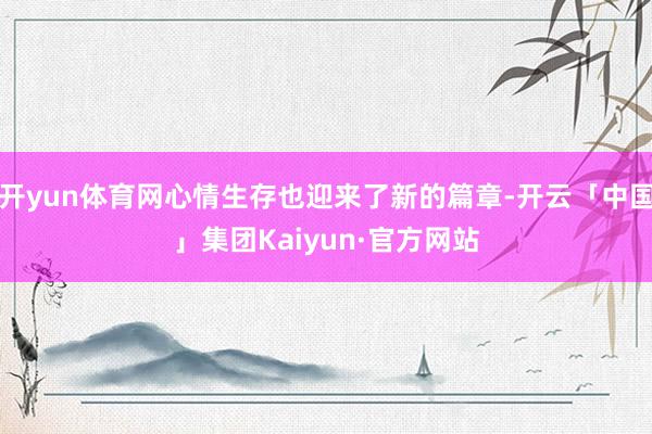开yun体育网心情生存也迎来了新的篇章-开云「中国」集团Kaiyun·官方网站