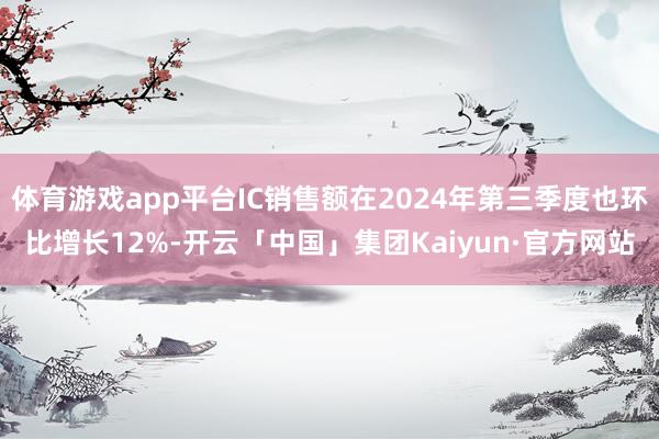 体育游戏app平台IC销售额在2024年第三季度也环比增长12%-开云「中国」集团Kaiyun·官方网站