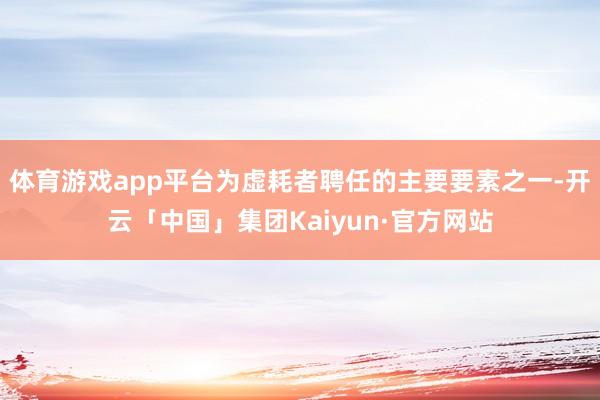 体育游戏app平台为虚耗者聘任的主要要素之一-开云「中国」集团Kaiyun·官方网站