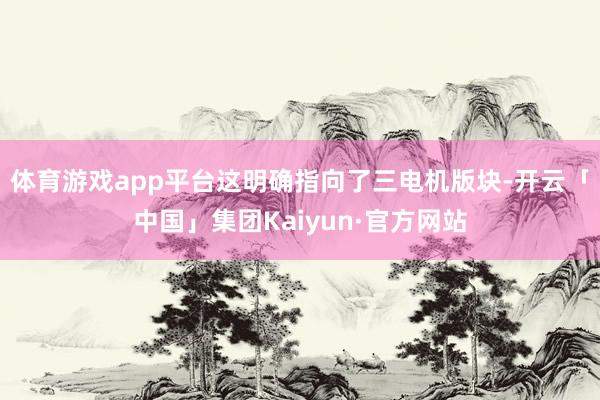 体育游戏app平台这明确指向了三电机版块-开云「中国」集团Kaiyun·官方网站