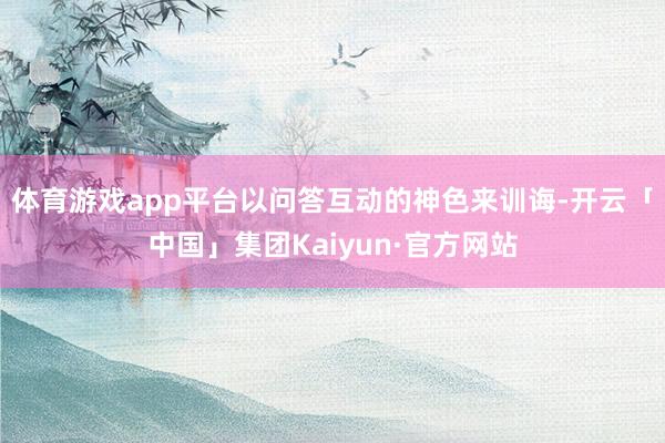 体育游戏app平台以问答互动的神色来训诲-开云「中国」集团Kaiyun·官方网站