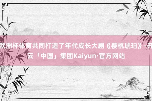欧洲杯体育共同打造了年代成长大剧《樱桃琥珀》-开云「中国」集团Kaiyun·官方网站