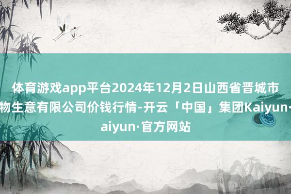 体育游戏app平台2024年12月2日山西省晋城市绿欣农产物生意有限公司价钱行情-开云「中国」集团Kaiyun·官方网站