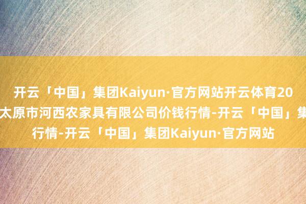 开云「中国」集团Kaiyun·官方网站开云体育2024年12月2日山西省太原市河西农家具有限公司价钱行情-开云「中国」集团Kaiyun·官方网站