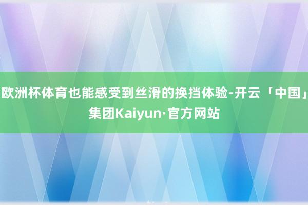 欧洲杯体育也能感受到丝滑的换挡体验-开云「中国」集团Kaiyun·官方网站