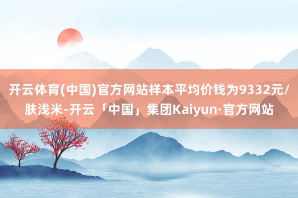开云体育(中国)官方网站样本平均价钱为9332元/肤浅米-开云「中国」集团Kaiyun·官方网站