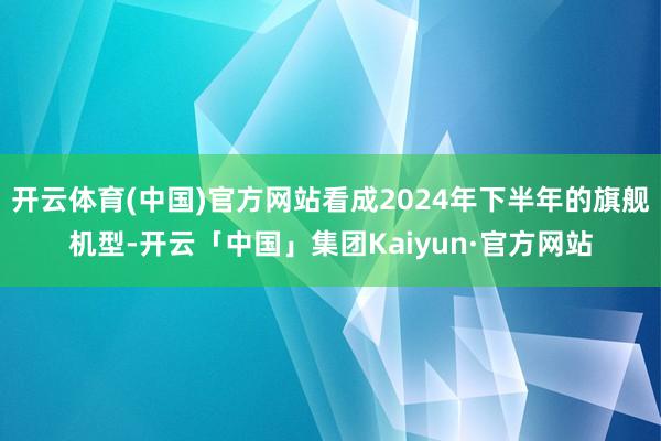 开云体育(中国)官方网站看成2024年下半年的旗舰机型-开云「中国」集团Kaiyun·官方网站