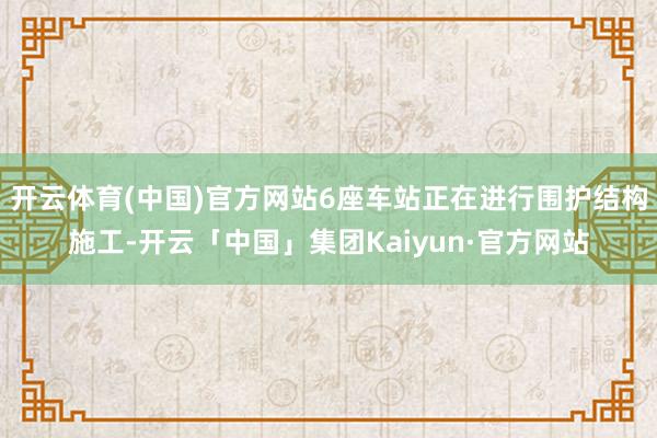 开云体育(中国)官方网站6座车站正在进行围护结构施工-开云「中国」集团Kaiyun·官方网站