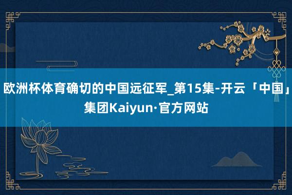 欧洲杯体育确切的中国远征军_第15集-开云「中国」集团Kaiyun·官方网站