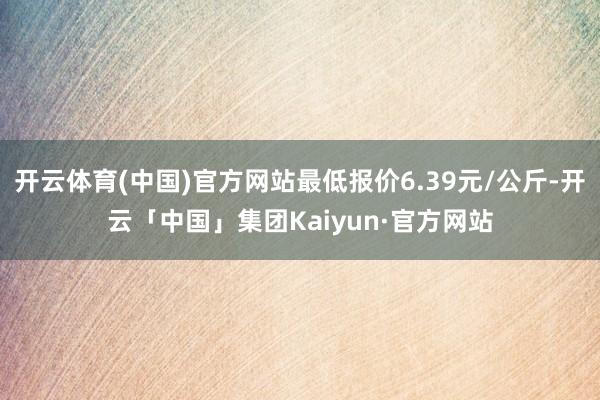 开云体育(中国)官方网站最低报价6.39元/公斤-开云「中国」集团Kaiyun·官方网站