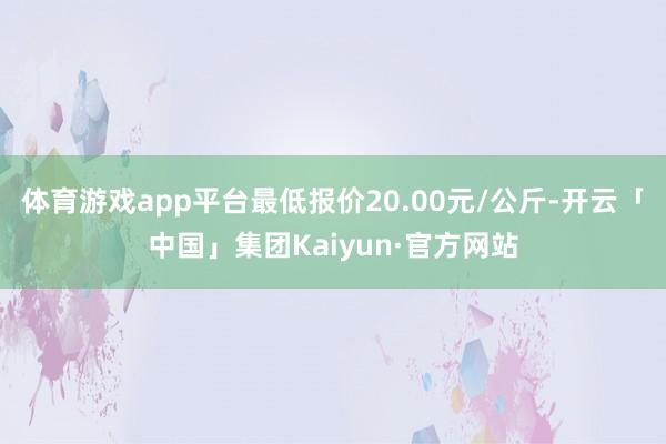 体育游戏app平台最低报价20.00元/公斤-开云「中国」集团Kaiyun·官方网站