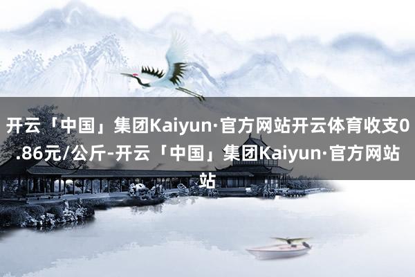 开云「中国」集团Kaiyun·官方网站开云体育收支0.86元/公斤-开云「中国」集团Kaiyun·官方网站