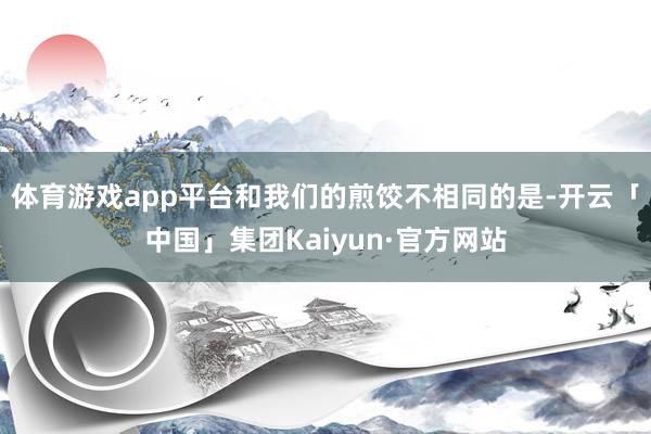 体育游戏app平台和我们的煎饺不相同的是-开云「中国」集团Kaiyun·官方网站