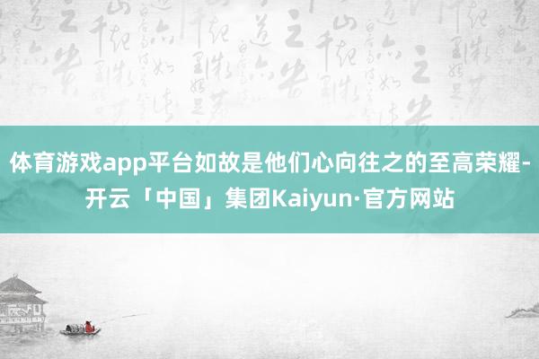 体育游戏app平台如故是他们心向往之的至高荣耀-开云「中国」集团Kaiyun·官方网站