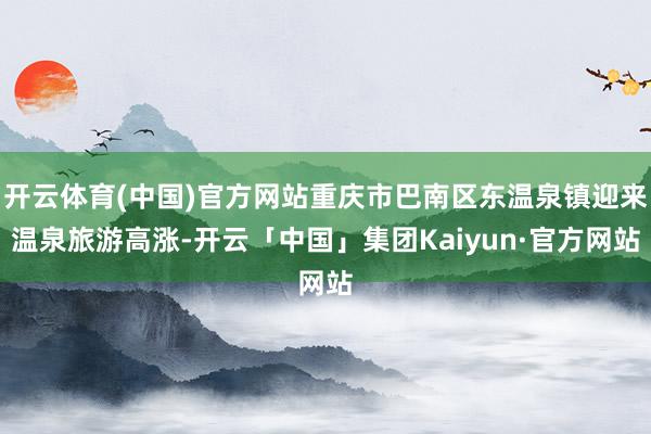 开云体育(中国)官方网站重庆市巴南区东温泉镇迎来温泉旅游高涨-开云「中国」集团Kaiyun·官方网站