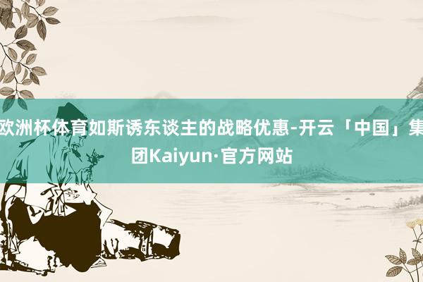 欧洲杯体育如斯诱东谈主的战略优惠-开云「中国」集团Kaiyun·官方网站