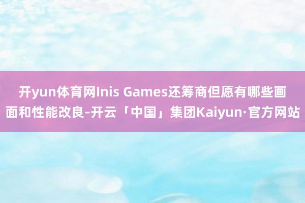 开yun体育网Inis Games还筹商但愿有哪些画面和性能改良-开云「中国」集团Kaiyun·官方网站