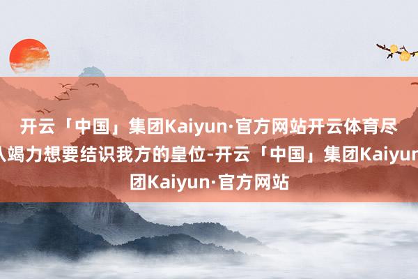 开云「中国」集团Kaiyun·官方网站开云体育尽管阿剌吉八竭力想要结识我方的皇位-开云「中国」集团Kaiyun·官方网站