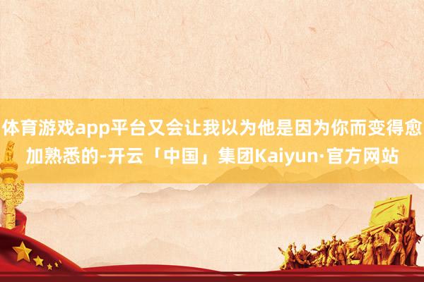 体育游戏app平台又会让我以为他是因为你而变得愈加熟悉的-开云「中国」集团Kaiyun·官方网站