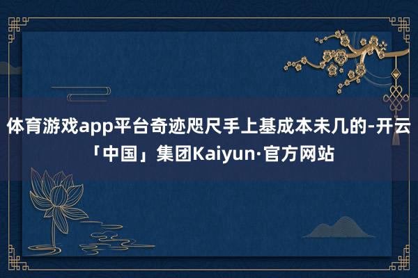 体育游戏app平台奇迹咫尺手上基成本未几的-开云「中国」集团Kaiyun·官方网站