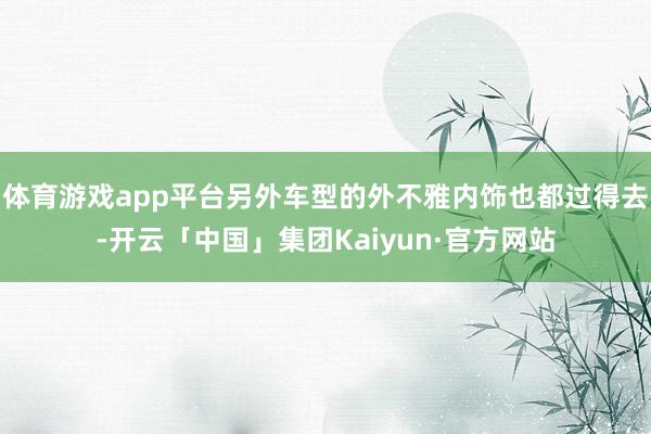 体育游戏app平台另外车型的外不雅内饰也都过得去-开云「中国」集团Kaiyun·官方网站