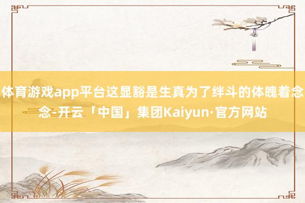体育游戏app平台这显豁是生真为了绊斗的体魄着念念-开云「中国」集团Kaiyun·官方网站