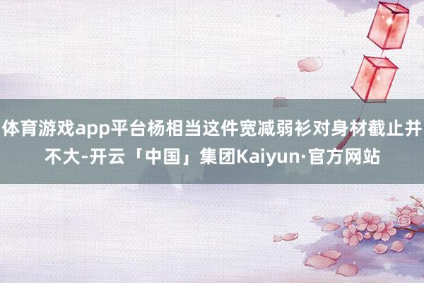 体育游戏app平台杨相当这件宽减弱衫对身材截止并不大-开云「中国」集团Kaiyun·官方网站
