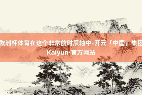 欧洲杯体育在这个非常的时辰轴中-开云「中国」集团Kaiyun·官方网站
