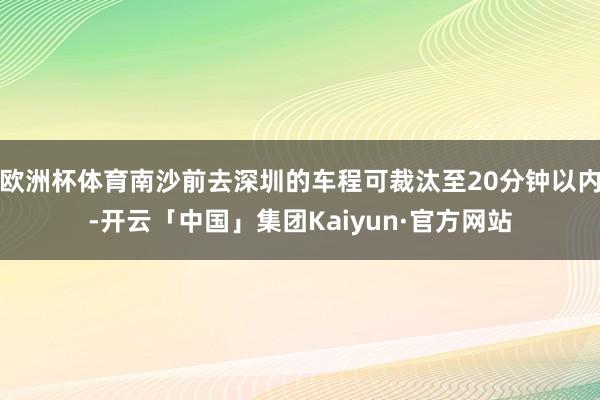 欧洲杯体育南沙前去深圳的车程可裁汰至20分钟以内-开云「中国」集团Kaiyun·官方网站