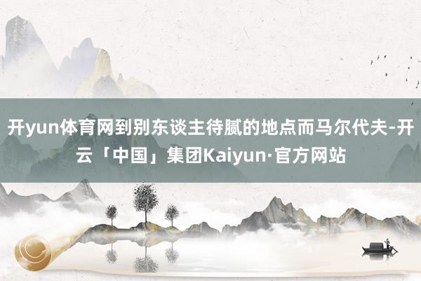 开yun体育网到别东谈主待腻的地点而马尔代夫-开云「中国」集团Kaiyun·官方网站