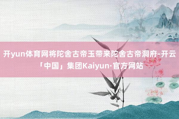 开yun体育网将陀舍古帝玉带来陀舍古帝洞府-开云「中国」集团Kaiyun·官方网站