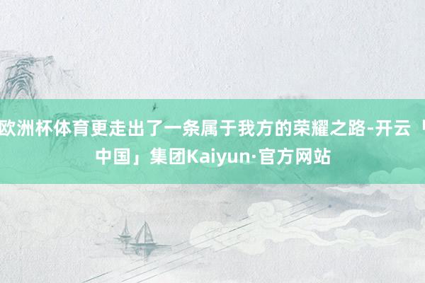 欧洲杯体育更走出了一条属于我方的荣耀之路-开云「中国」集团Kaiyun·官方网站