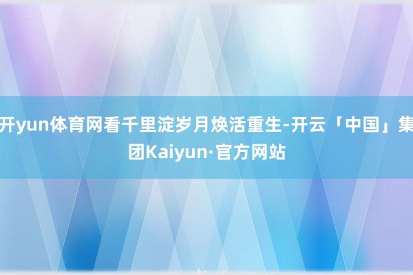 开yun体育网看千里淀岁月焕活重生-开云「中国」集团Kaiyun·官方网站