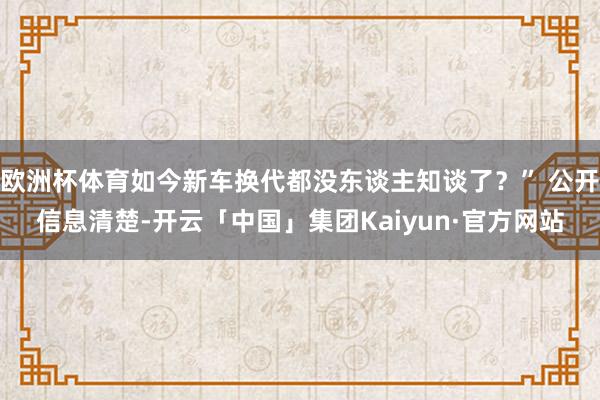 欧洲杯体育如今新车换代都没东谈主知谈了?” 公开信息清楚-开云「中国」集团Kaiyun·官方网站