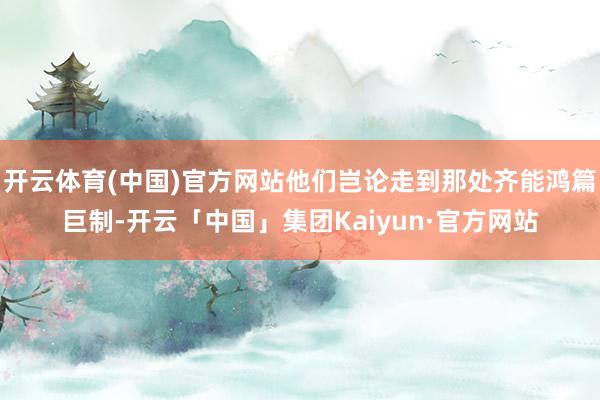 开云体育(中国)官方网站他们岂论走到那处齐能鸿篇巨制-开云「中国」集团Kaiyun·官方网站