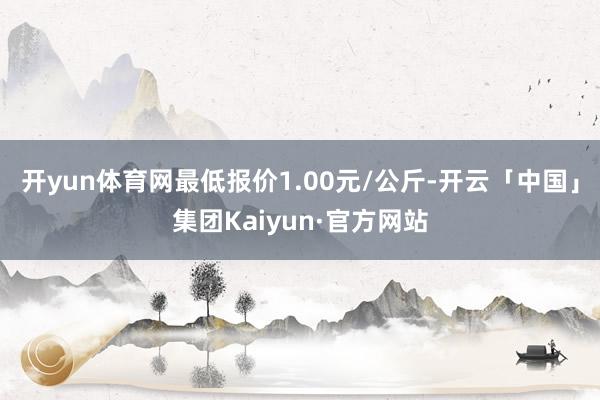 开yun体育网最低报价1.00元/公斤-开云「中国」集团Kaiyun·官方网站