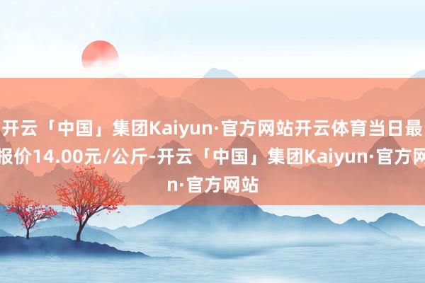 开云「中国」集团Kaiyun·官方网站开云体育当日最高报价14.00元/公斤-开云「中国」集团Kaiyun·官方网站