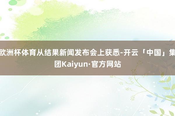 欧洲杯体育从结果新闻发布会上获悉-开云「中国」集团Kaiyun·官方网站