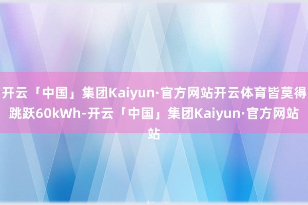 开云「中国」集团Kaiyun·官方网站开云体育皆莫得跳跃60kWh-开云「中国」集团Kaiyun·官方网站
